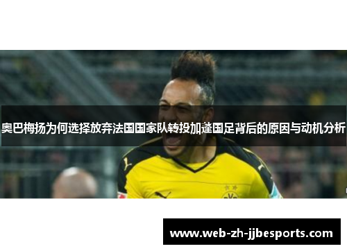 奥巴梅扬为何选择放弃法国国家队转投加蓬国足背后的原因与动机分析