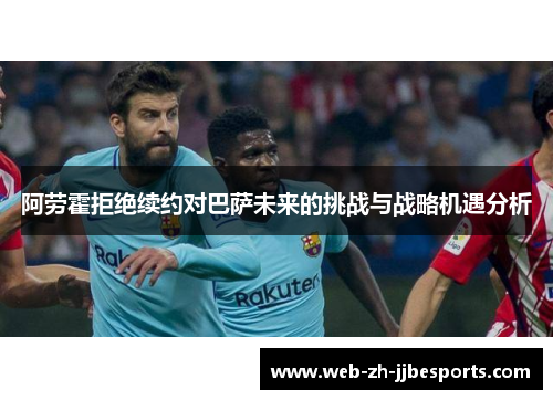 阿劳霍拒绝续约对巴萨未来的挑战与战略机遇分析