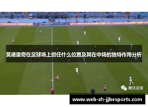 莫德里奇在足球场上担任什么位置及其在中场的独特作用分析 莫德里奇在足球场上担任什么位置及其在中场的独特作用分析