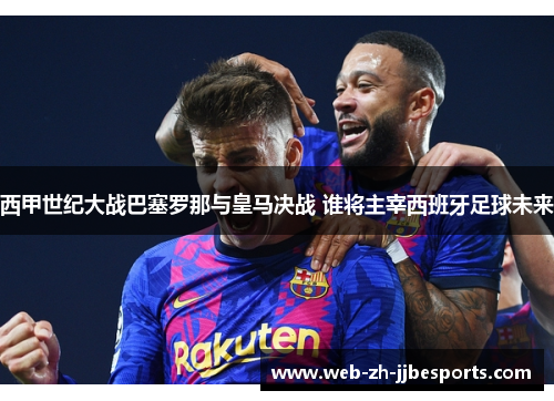 西甲世纪大战巴塞罗那与皇马决战 谁将主宰西班牙足球未来 西甲世纪大战巴塞罗那与皇马决战 谁将主宰西班牙足球未来