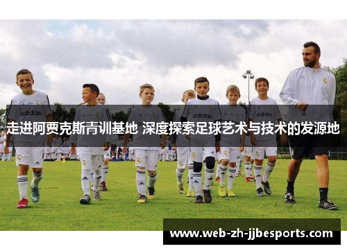 走进阿贾克斯青训基地 深度探索足球艺术与技术的发源地 走进阿贾克斯青训基地 深度探索足球艺术与技术的发源地
