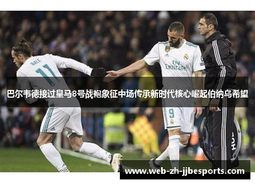 巴尔韦德接过皇马8号战袍象征中场传承新时代核心崛起伯纳乌希望 巴尔韦德接过皇马8号战袍象征中场传承新时代核心崛起伯纳乌希望